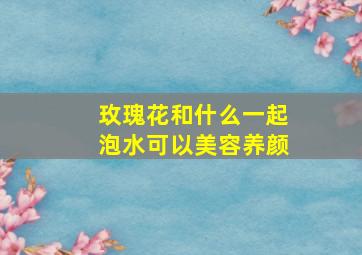 玫瑰花和什么一起泡水可以美容养颜