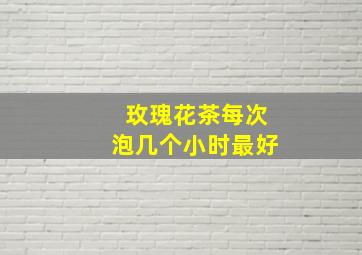 玫瑰花茶每次泡几个小时最好