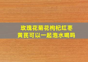 玫瑰花菊花枸杞红枣黄芪可以一起泡水喝吗