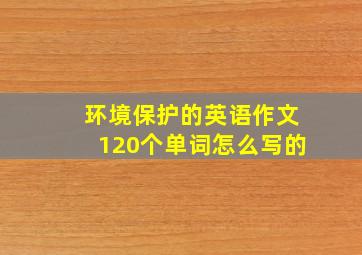 环境保护的英语作文120个单词怎么写的