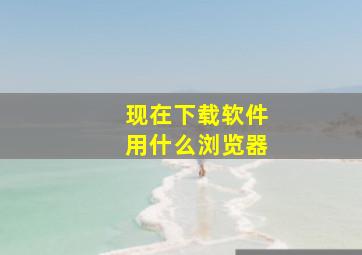 现在下载软件用什么浏览器