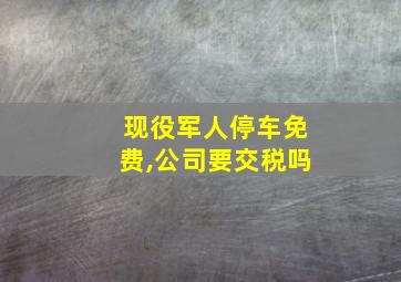 现役军人停车免费,公司要交税吗