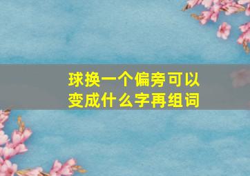 球换一个偏旁可以变成什么字再组词