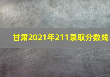 甘肃2021年211录取分数线