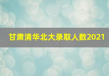 甘肃清华北大录取人数2021