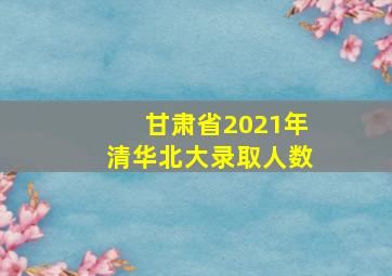 甘肃省2021年清华北大录取人数