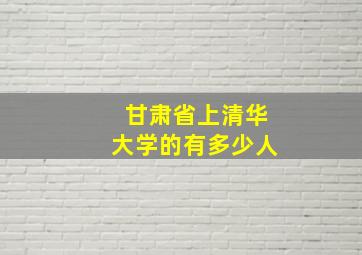 甘肃省上清华大学的有多少人