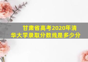 甘肃省高考2020年清华大学录取分数线是多少分