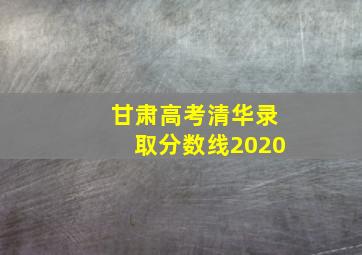 甘肃高考清华录取分数线2020