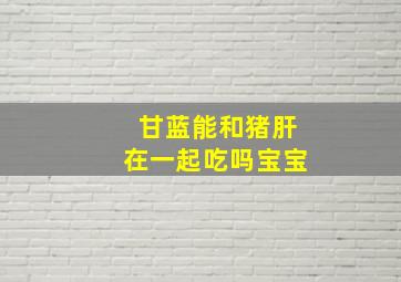 甘蓝能和猪肝在一起吃吗宝宝