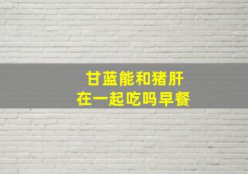 甘蓝能和猪肝在一起吃吗早餐