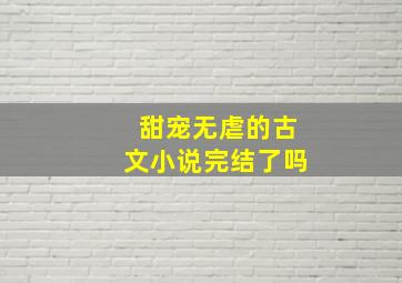 甜宠无虐的古文小说完结了吗