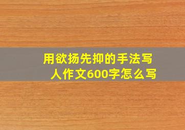 用欲扬先抑的手法写人作文600字怎么写