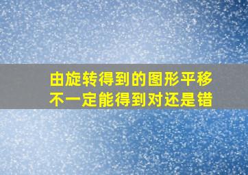 由旋转得到的图形平移不一定能得到对还是错