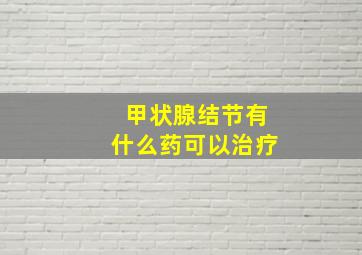 甲状腺结节有什么药可以治疗