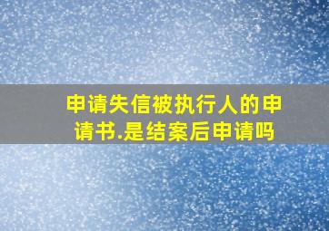 申请失信被执行人的申请书.是结案后申请吗