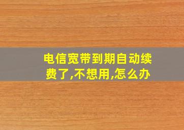 电信宽带到期自动续费了,不想用,怎么办