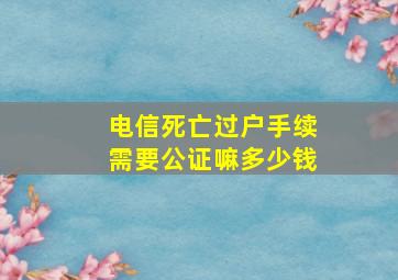 电信死亡过户手续需要公证嘛多少钱