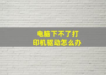 电脑下不了打印机驱动怎么办