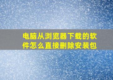 电脑从浏览器下载的软件怎么直接删除安装包