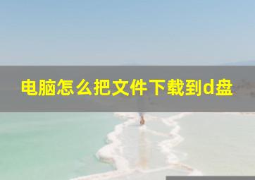 电脑怎么把文件下载到d盘