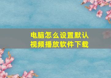 电脑怎么设置默认视频播放软件下载