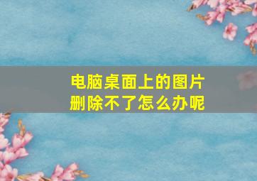 电脑桌面上的图片删除不了怎么办呢