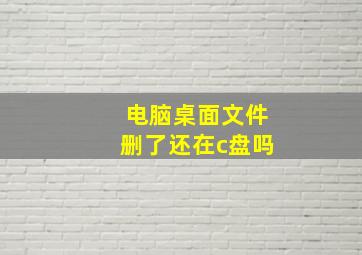 电脑桌面文件删了还在c盘吗