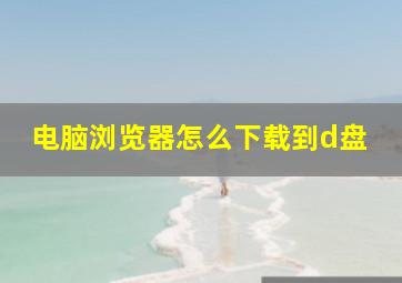 电脑浏览器怎么下载到d盘