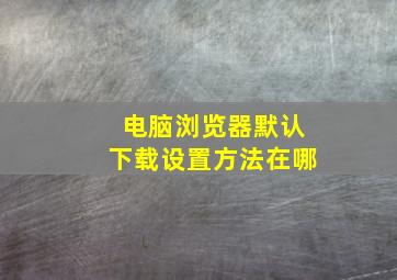 电脑浏览器默认下载设置方法在哪