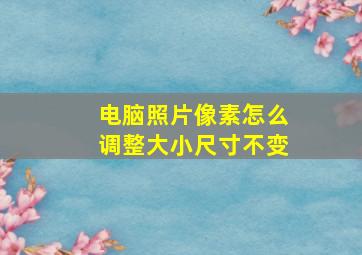 电脑照片像素怎么调整大小尺寸不变