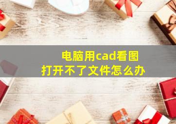 电脑用cad看图打开不了文件怎么办