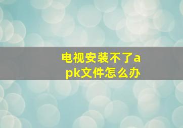 电视安装不了apk文件怎么办