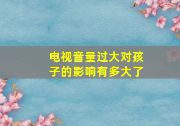 电视音量过大对孩子的影响有多大了