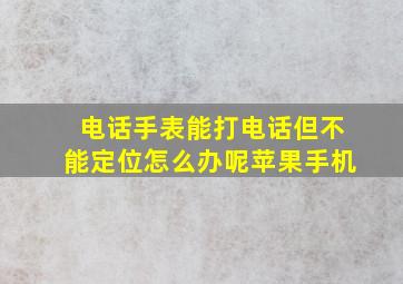 电话手表能打电话但不能定位怎么办呢苹果手机