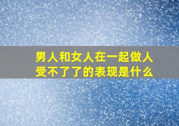 男人和女人在一起做人受不了了的表现是什么