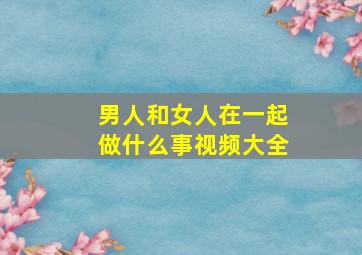 男人和女人在一起做什么事视频大全