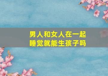 男人和女人在一起睡觉就能生孩子吗