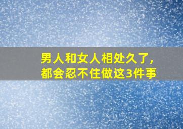 男人和女人相处久了,都会忍不住做这3件事