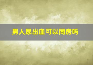 男人尿出血可以同房吗