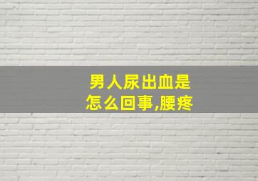 男人尿出血是怎么回事,腰疼