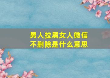 男人拉黑女人微信不删除是什么意思