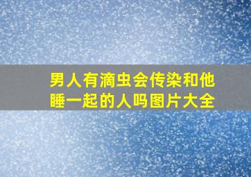 男人有滴虫会传染和他睡一起的人吗图片大全