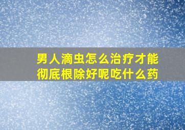 男人滴虫怎么治疗才能彻底根除好呢吃什么药