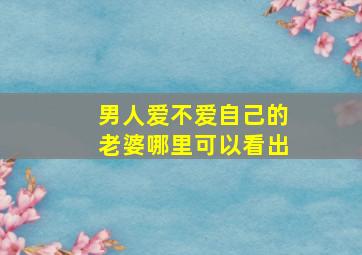 男人爱不爱自己的老婆哪里可以看出