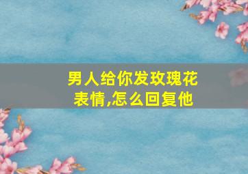 男人给你发玫瑰花表情,怎么回复他