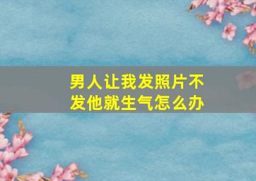 男人让我发照片不发他就生气怎么办