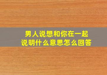 男人说想和你在一起说明什么意思怎么回答