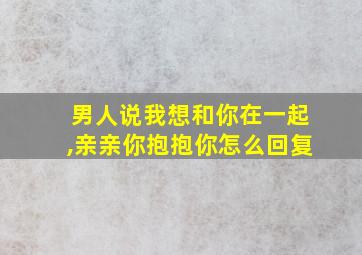 男人说我想和你在一起,亲亲你抱抱你怎么回复