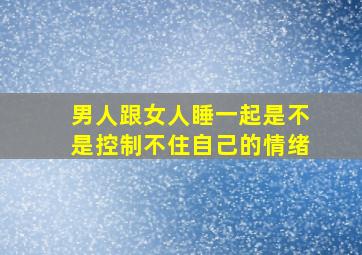 男人跟女人睡一起是不是控制不住自己的情绪